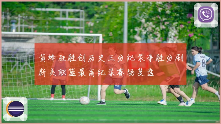 黄蜂狂胜创历史三分纪录净胜分刷新美职篮最高纪录赛场复盘