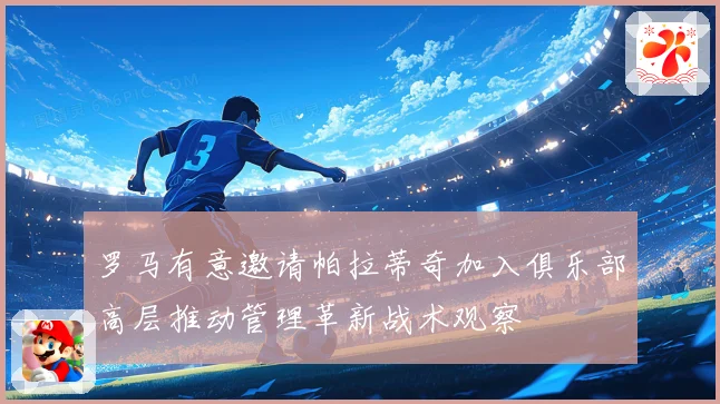罗马有意邀请帕拉蒂奇加入俱乐部高层推动管理革新战术观察