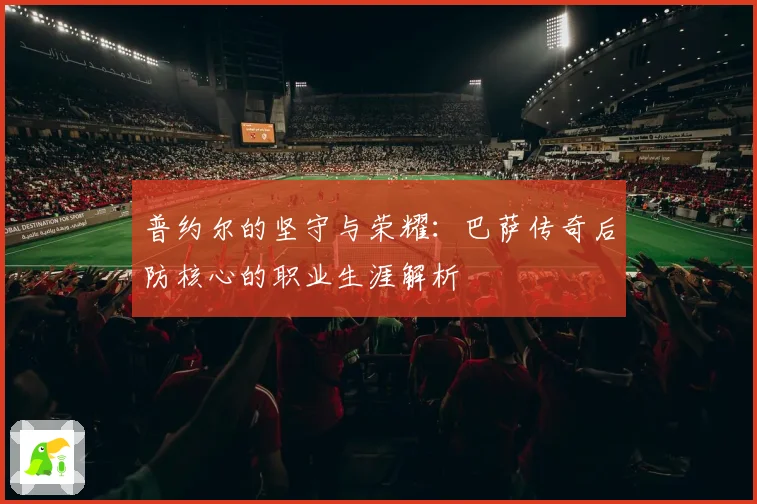 普约尔的坚守与荣耀：巴萨传奇后防核心的职业生涯解析