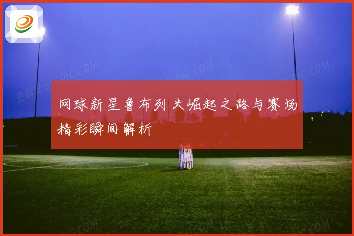 网球新星鲁布列夫崛起之路与赛场精彩瞬间解析