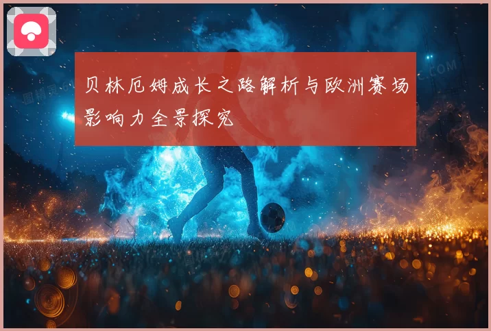 贝林厄姆成长之路解析与欧洲赛场影响力全景探究