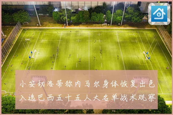 小安切洛蒂称内马尔身体恢复出色入选巴西五十五人大名单战术观察