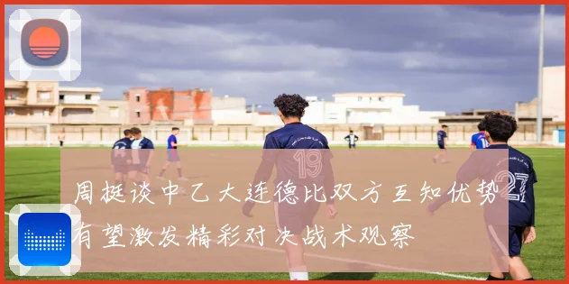 周挺谈中乙大连德比双方互知优势有望激发精彩对决战术观察