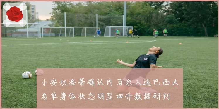 小安切洛蒂确认内马尔入选巴西大名单身体状态明显回升数据研判