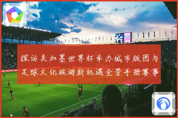 探访美加墨世界杯举办城市版图与足球文化旅游新机遇全景手册赛事前瞻
