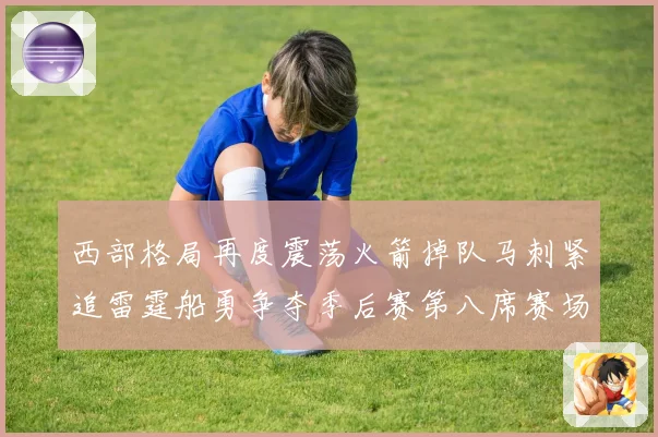 西部格局再度震荡火箭掉队马刺紧追雷霆船勇争夺季后赛第八席赛场复盘