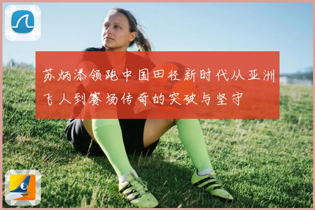 苏炳添领跑中国田径新时代从亚洲飞人到赛场传奇的突破与坚守