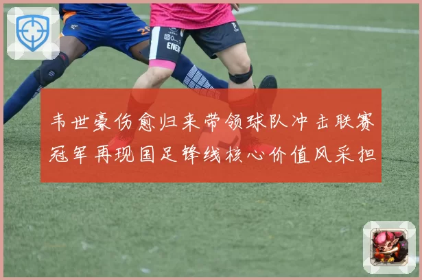 韦世豪伤愈归来带领球队冲击联赛冠军再现国足锋线核心价值风采担当
