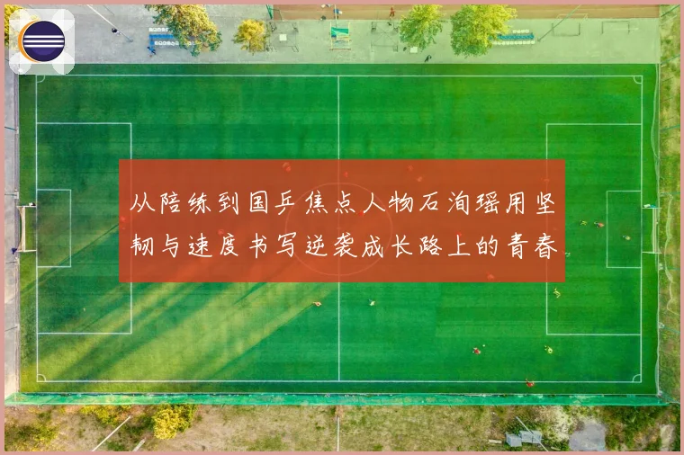 从陪练到国乒焦点人物石洵瑶用坚韧与速度书写逆袭成长路上的青春答卷