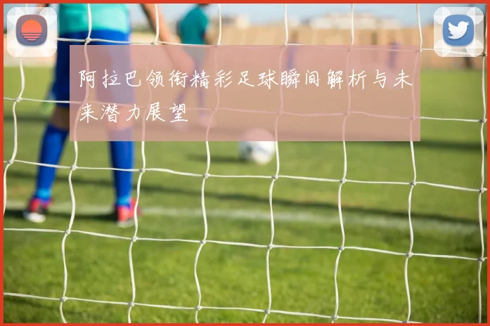 阿拉巴领衔精彩足球瞬间解析与未来潜力展望