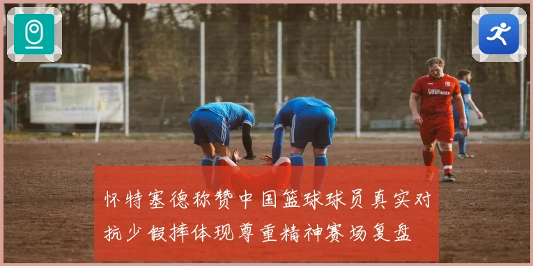 怀特塞德称赞中国篮球球员真实对抗少假摔体现尊重精神赛场复盘