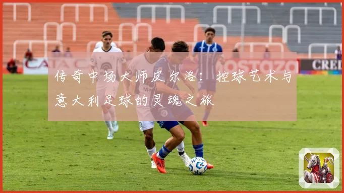 传奇中场大师皮尔洛：控球艺术与意大利足球的灵魂之旅