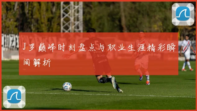 J罗巅峰时刻盘点与职业生涯精彩瞬间解析