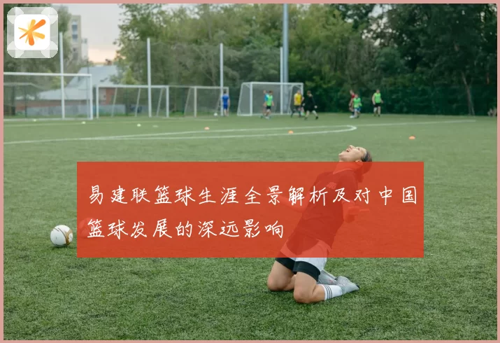 易建联篮球生涯全景解析及对中国篮球发展的深远影响