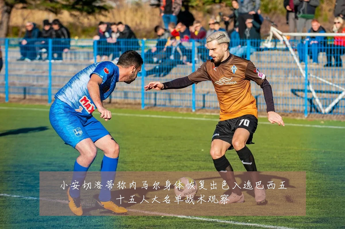 小安切洛蒂称内马尔身体恢复出色入选巴西五十五人大名单战术观察