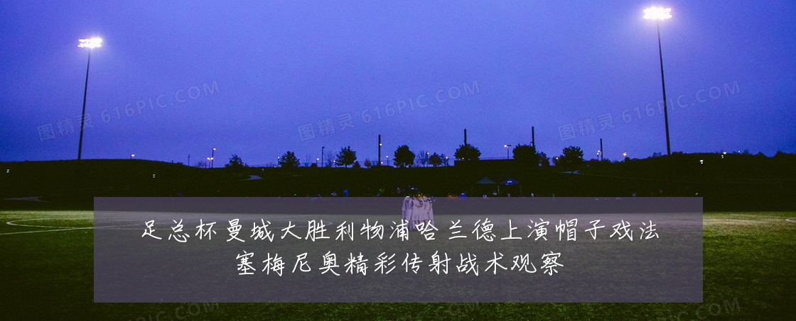 足总杯曼城大胜利物浦哈兰德上演帽子戏法塞梅尼奥精彩传射战术观察