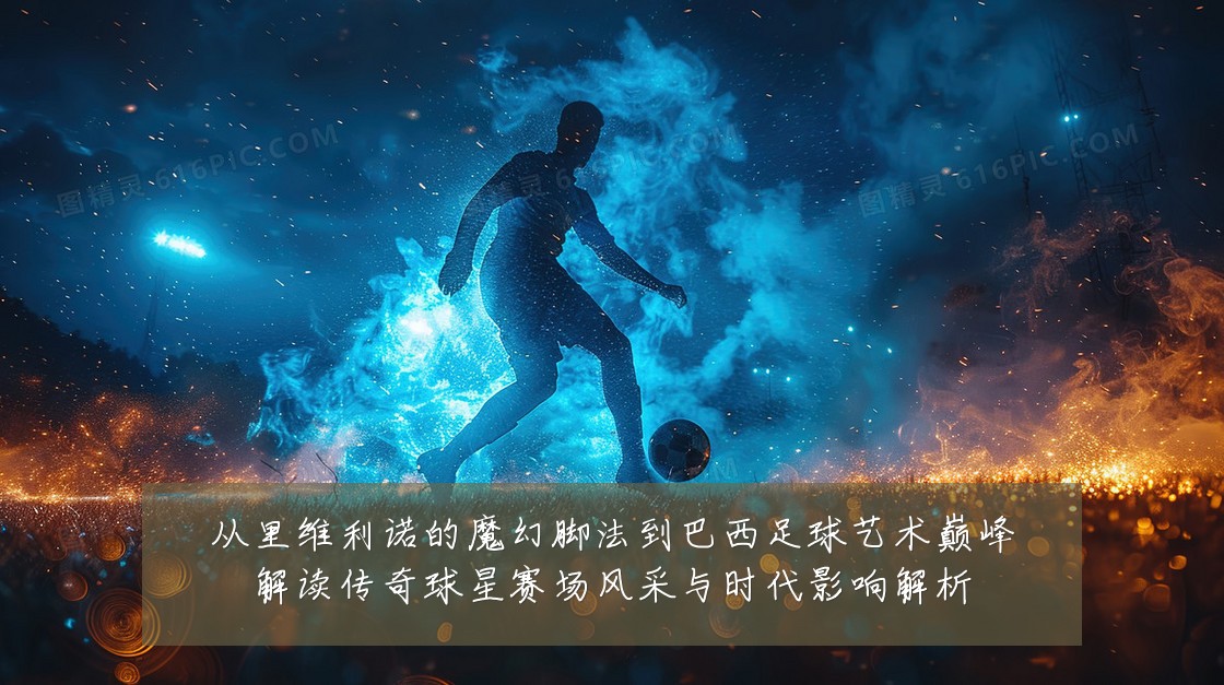 从里维利诺的魔幻脚法到巴西足球艺术巅峰解读传奇球星赛场风采与时代影响解析